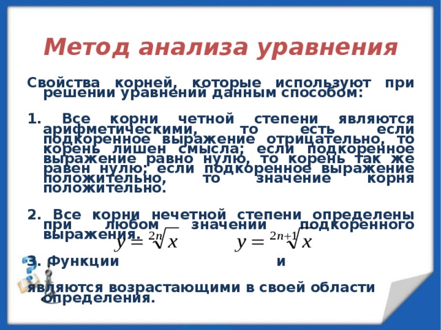  Метод анализа уравнения  Свойства корней, которые используют при решении уравнений данным способом:  1. Все корни четной степени являются арифметическими, то есть если подкоренное выражение отрицательно, то корень лишен смысла; если подкоренное выражение равно нулю, то корень так же равен нулю; если подкоренное выражение положительно, то значение корня положительно.  2. Все корни нечетной степени определены при любом значении подкоренного выражения.  3. Функции и  являются возрастающими в своей области определения. 