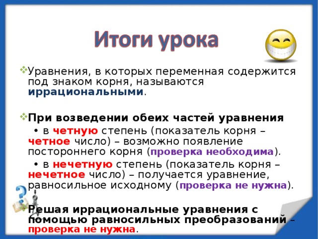 Уравнения, в которых переменная содержится под знаком корня, называются иррациональными . При возведении обеих частей уравнения • в четную степень (показатель корня – четное число) – возможно появление постороннего корня ( проверка необходима ). • в нечетную степень (показатель корня – нечетное число) – получается уравнение, равносильное исходному ( проверка не нужна ). Решая иррациональные уравнения с помощью равносильных преобразований  – проверка не нужна . 