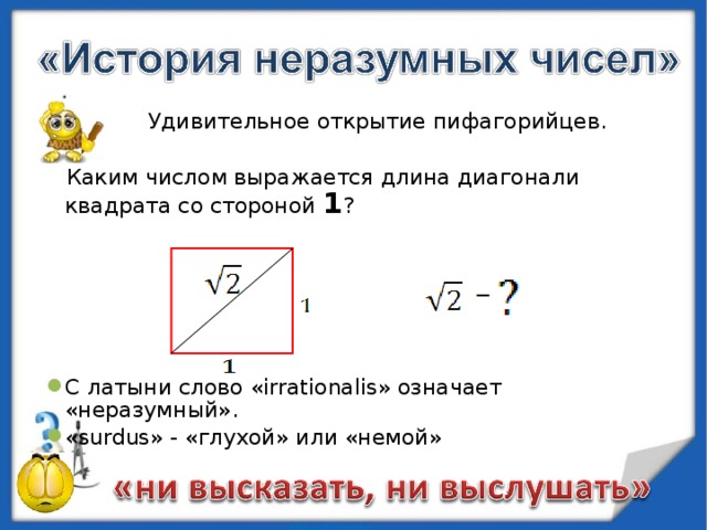   Удивительное открытие пифагорийцев.   Каким числом выражается длина диагонали квадрата со стороной 1 ? С латыни слово « irrationalis » означает «неразумный». « surdus »  - «глухой» или «немой» 