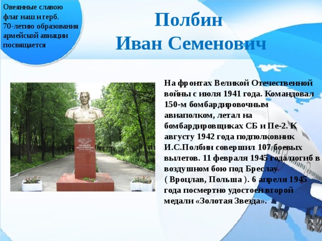 Овеянные славою флаг наш и герб. 70-летию образования армейской авиации посвящается Полбин Иван Семенович На фронтах Великой Отечественной войны с июля 1941 года. Командовал 150-м бомбардировочным авиаполком, летал на бомбардировщиках СБ и Пе-2. К августу 1942 года подполковник И.С.Полбин совершил 107 боевых вылетов. 11 февраля 1945 года погиб в воздушном бою под Бреслау ( Вроцлав, Польша ). 6 апреля 1945 года посмертно удостоен второй медали «Золотая Звезда».