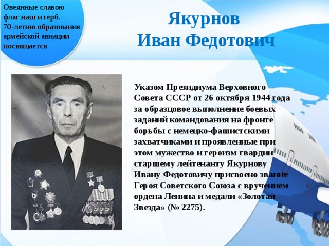 Овеянные славою флаг наш и герб. 70-летию образования армейской авиации посвящается Якурнов  Иван Федотович Указом Президиума Верховного Совета СССР от 26 октября 1944 года за образцовое выполнение боевых заданий командования на фронте борьбы с немецко-фашистскими захватчиками и проявленные при этом мужество и героизм гвардии старшему лейтенанту Якурнову Ивану Федотовичу присвоено звание Героя Советского Союза с вручением ордена Ленина и медали «Золотая Звезда» (№ 2275).