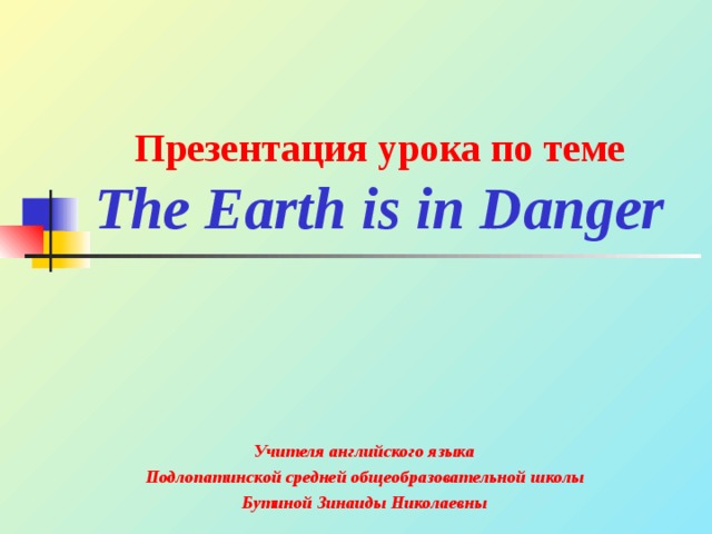 Презентация урока по теме  The Earth is in Danger Учителя английского языка Подлопатинской средней общеобразовательной школы Бутиной Зинаиды Николаевны  