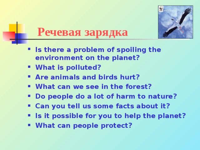 Речевая зарядка Is there a problem of spoiling the environment on the planet? What is polluted? Are animals and birds hurt? What can we see in the forest? Do people do a lot of harm to nature? Can you tell us some facts about it? Is it possible for you to help the planet? What can people protect?  
