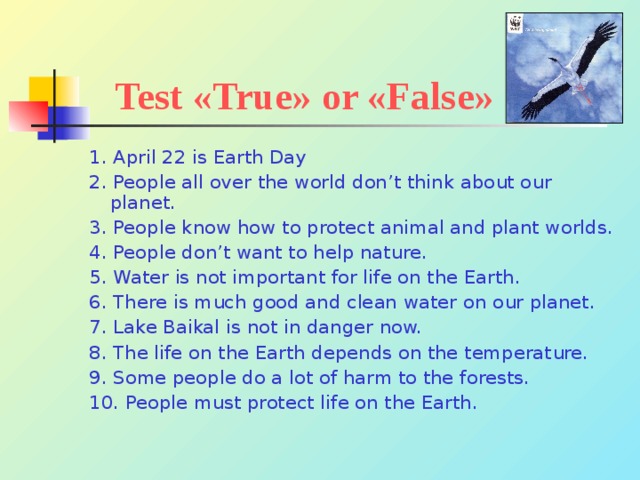 Test « True » or « False » 1. April 22 is Earth Day 2. People all over the world don’t think about our planet. 3. People know how to protect animal and plant worlds. 4. People don’t want to help nature. 5. Water is not important for life on the Earth. 6. There is much good and clean water on our planet. 7. Lake Baikal is not in danger now. 8. The life on the Earth depends on the temperature. 9. Some people do a lot of harm to the forests. 10. People must protect life on the Earth. 