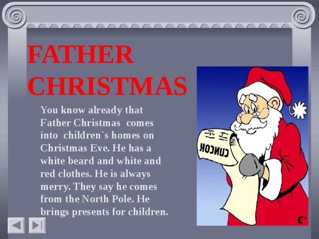 FATHER CHRISTMAS You know already that Father Christmas comes into children`s homes on Christmas Eve. He has a white beard and white and red clothes. He is always merry. They say he comes from the North Pole. He brings presents for children.    
