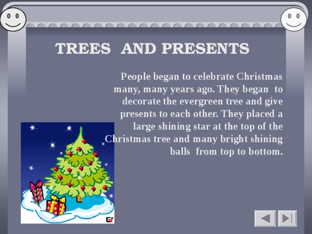   TREES AND PRESENTS People began to celebrate Christmas many, many years ago. They began to decorate the evergreen tree and give presents to each other. They placed a large shining star at the top of the Christmas tree and many bright shining balls from top to bottom.    