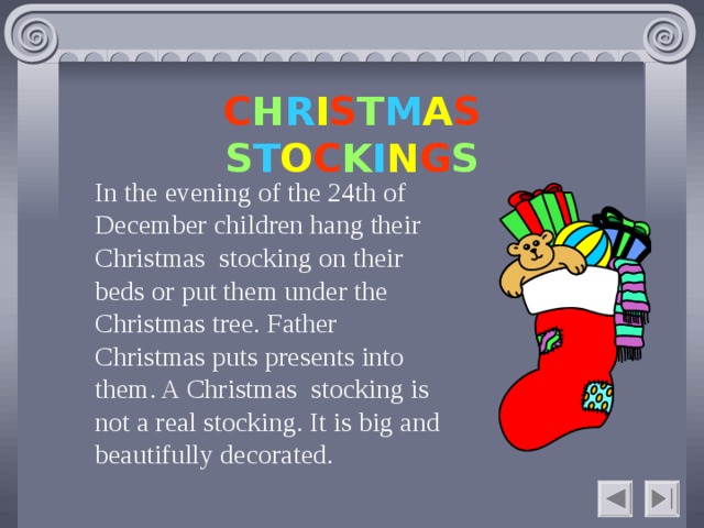 C H R I S T M A S S T O C K I N G S In the evening of the 24th of December children hang their Christmas stocking on their beds or put them under the Christmas tree. Father Christmas puts presents into them. A Christmas stocking is not a real stocking. It is big and beautifully decorated.    