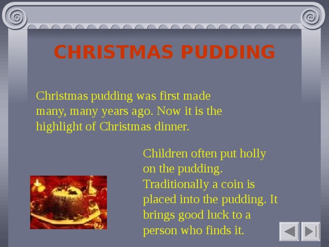 CHRISTMAS PUDDING Christmas pudding was first made many, many years ago. Now it is the highlight of Christmas dinner. Children often put holly on the pudding. Traditionally a coin is placed into the pudding. It brings good luck to a person who finds it.    