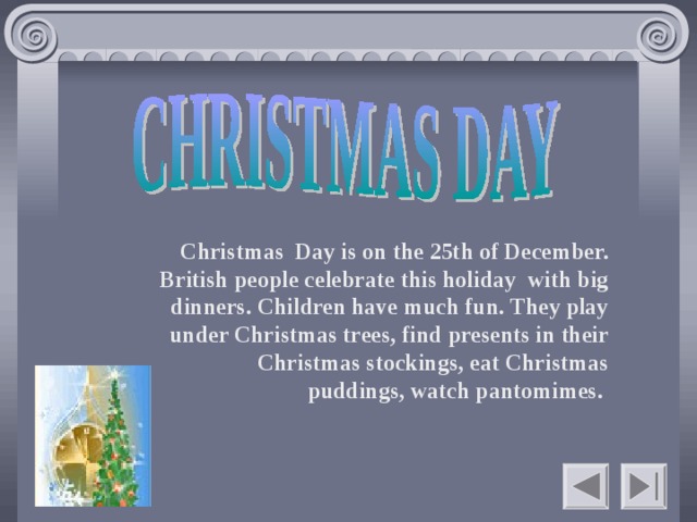 Christmas Day is on the 25th of December. British people celebrate this holiday with big dinners. Children have much fun. They play under Christmas trees, find presents in their Christmas stockings, eat Christmas puddings, watch pantomimes.    