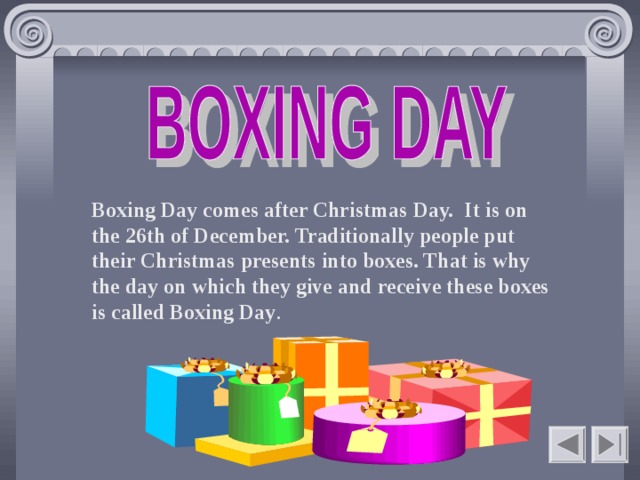  Boxing Day comes after Christmas Day. It is on the 26th of December. Traditionally people put their Christmas presents into boxes. That is why the day on which they give and receive these boxes is called Boxing Day .    