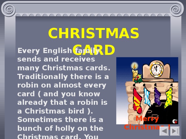 CHRISTMAS CARD Every English family sends and receives many Christmas cards. Traditionally there is a robin on almost every card ( and you know already that a robin is a Christmas bird ). Sometimes there is a bunch of holly on the Christmas card. You can read on the card : «Merry Christmas!»  Merry Christmas !    