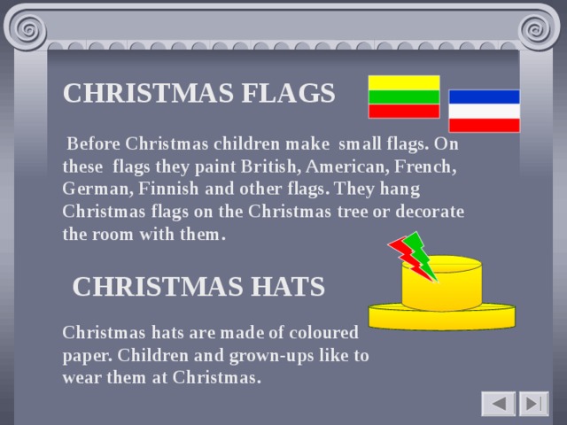 CHRISTMAS FLAGS        Before Christmas children make small flags. On these flags they paint British, American, French, German, Finnish and other flags. They hang Christmas flags on the Christmas tree or decorate the room with them.    CHRISTMAS HATS  Christmas hats are made of coloured paper. Children and grown-ups like to wear them at Christmas.    