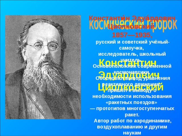 Константи́н Эдуа́рдович Циолко́вский 1857—1935,  русский и советский учёный-самоучка, исследователь, школьный учитель. Основоположник современной космонавтики.  Обосновал вывод уравнения реактивного движения, пришёл к выводу о необходимости использования «ракетных поездов» — прототипов многоступенчатых ракет.  Автор работ по аэродинамике, воздухоплаванию и другим наукам Константин Эдуардович  Циолковский 