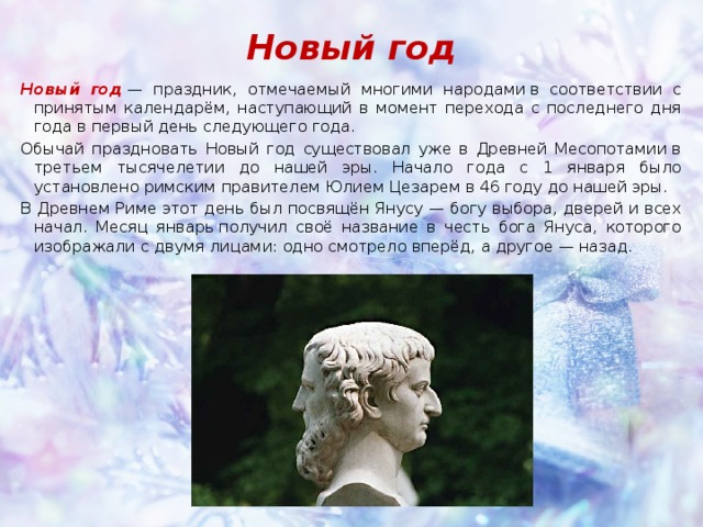 Новый год Новый год  — праздник, отмечаемый многими народами в соответствии с принятым календарём, наступающий в момент перехода с последнего дня года в первый день следующего года. Обычай праздновать Новый год существовал уже в Древней Месопотамии в третьем тысячелетии до нашей эры. Начало года с 1 января было установлено римским правителем Юлием Цезарем в 46 году до нашей эры. В Древнем Риме этот день был посвящён Янусу — богу выбора, дверей и всех начал. Месяц январь получил своё название в честь бога Януса, которого изображали с двумя лицами: одно смотрело вперёд, а другое — назад. 