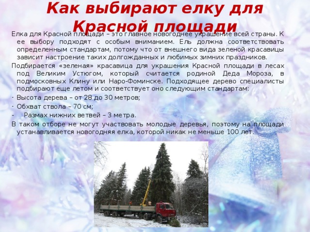 Как выбирают елку для Красной площади Елка для Красной площади – это главное новогоднее украшение всей страны. К ее выбору подходят с особым вниманием. Ель должна соответствовать определенным стандартам, потому что от внешнего вида зеленой красавицы зависит настроение таких долгожданных и любимых зимних праздников. Подбирается «зеленая» красавица для украшения Красной площади в лесах под Великим Устюгом, который считается родиной Деда Мороза, в подмосковных Клину или Наро-Фоминске. Подходящее дерево специалисты подбирают еще летом и соответствует оно следующим стандартам: Высота дерева – от 28 до 30 метров; Обхват ствола – 70 см; - Размах нижних ветвей – 3 метра. В таком отборе не могут участвовать молодые деревья, поэтому на площади устанавливается новогодняя елка, которой никак не меньше 100 лет. 