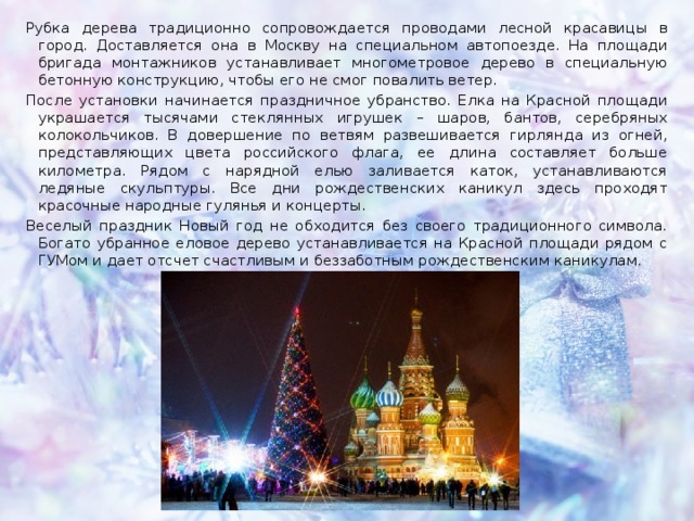 Рубка дерева традиционно сопровождается проводами лесной красавицы в город. Доставляется она в Москву на специальном автопоезде. На площади бригада монтажников устанавливает многометровое дерево в специальную бетонную конструкцию, чтобы его не смог повалить ветер.  После установки начинается праздничное убранство. Елка на Красной площади украшается тысячами стеклянных игрушек – шаров, бантов, серебряных колокольчиков. В довершение по ветвям развешивается гирлянда из огней, представляющих цвета российского флага, ее длина составляет больше километра. Рядом с нарядной елью заливается каток, устанавливаются ледяные скульптуры. Все дни рождественских каникул здесь проходят красочные народные гулянья и концерты. Веселый праздник Новый год не обходится без своего традиционного символа. Богато убранное еловое дерево устанавливается на Красной площади рядом с ГУМом и дает отсчет счастливым и беззаботным рождественским каникулам. 