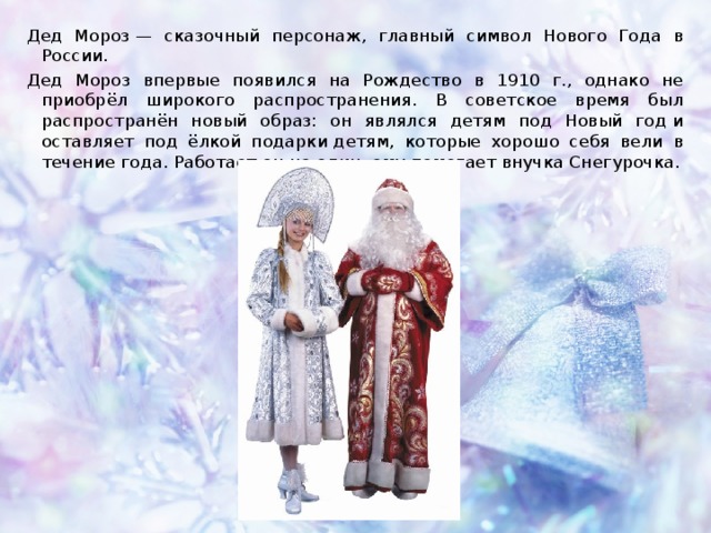 Дед Мороз — сказочный персонаж, главный символ Нового Года в России. Дед Мороз впервые появился на Рождество в 1910 г., однако не приобрёл широкого распространения. В советское время был распространён новый образ: он являлся детям под Новый год и оставляет под ёлкой подарки детям, которые хорошо себя вели в течение года. Работает он не один, ему помогает внучка Снегурочка. 