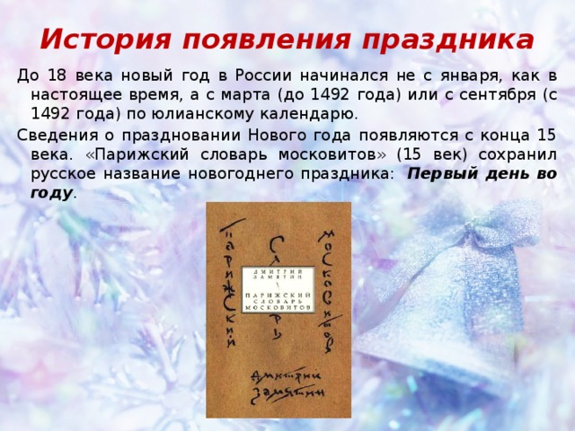 История появления праздника До 18 века новый год в России начинался не с января, как в настоящее время, а с марта (до 1492 года) или с сентября (с 1492 года) по юлианскому календарю. Сведения о праздновании Нового года появляются с конца 15 века. «Парижский словарь московитов» (15 век) сохранил русское название новогоднего праздника:   Первый день во году . 