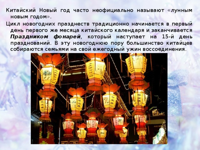 Китайский Новый год часто неофициально называют «лунным новым годом». Цикл новогодних празднеств традиционно начинается в первый день первого же месяца китайского календаря и заканчивается Праздником фонарей , который наступает на 15-й день празднований. В эту новогоднюю пору большинство китайцев собираются семьями на свой ежегодный ужин воссоединения. 
