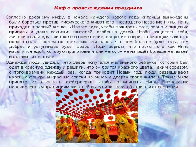 Миф о происхождении праздника Согласно древнему мифу, в начале каждого нового года китайцы вынуждены были бороться против мифического животного, носившего название Нянь. Нянь приходил в первый же день Нового года, чтобы пожирать скот, зерно и пищевые припасы и даже сельских жителей, особенно детей. Чтобы защитить себя, жители клали еду при входе в помещение, напротив двери, с приходом каждого нового года. Причём по преданию считалось, что чем больше будет еды, тем добрее и уступчивее будет зверь. Люди верили, что после того как Нянь насытится едой, которую приготовили для него, он не нападёт больше на людей и оставит их в покое. Однажды люди увидели, что Зверь испугался маленького ребенка, который был одет в красную одежду и решили, что он боится красного цвета. Таким образом, с того времени каждый раз, когда приходит Новый год, люди развешивают красные фонари и красные свитки на окнах и дверях своих жилищ. Также было принято использовать фейерверки, чтобы отпугивать Няня. Следование перечисленным традициям жителей вынудило зверя обходить их поселения. 