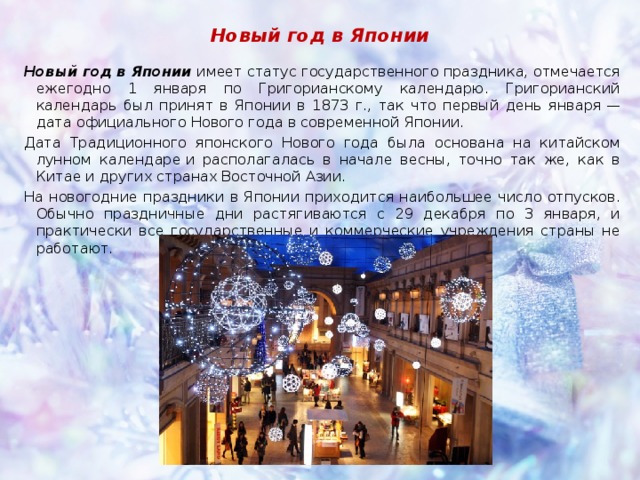 Новый год в Японии Новый год в Японии  имеет статус государственного праздника, отмечается ежегодно 1 января по Григорианскому календарю. Григорианский календарь был принят в Японии в 1873 г., так что первый день января — дата официального Нового года в современной Японии. Дата Традиционного японского Нового года была основана на китайском лунном календаре и располагалась в начале весны, точно так же, как в Китае и других странах Восточной Азии. На новогодние праздники в Японии приходится наибольшее число отпусков. Обычно праздничные дни растягиваются с 29 декабря по 3 января, и практически все государственные и коммерческие учреждения страны не работают. 