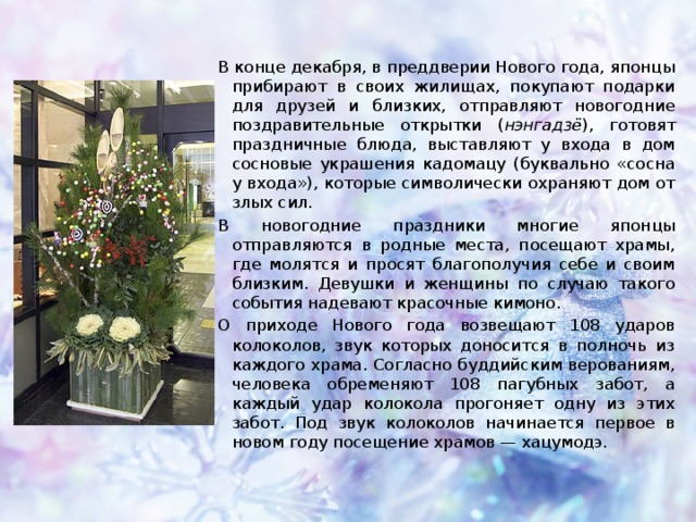 В конце декабря, в преддверии Нового года, японцы прибирают в своих жилищах, покупают подарки для друзей и близких, отправляют новогодние поздравительные открытки ( нэнгадзё ), готовят праздничные блюда, выставляют у входа в дом сосновые украшения кадомацу (буквально «сосна у входа»), которые символически охраняют дом от злых сил. В новогодние праздники многие японцы отправляются в родные места, посещают храмы, где молятся и просят благополучия себе и своим близким. Девушки и женщины по случаю такого события надевают красочные кимоно. О приходе Нового года возвещают 108 ударов колоколов, звук которых доносится в полночь из каждого храма. Согласно буддийским верованиям, человека обременяют 108 пагубных забот, а каждый удар колокола прогоняет одну из этих забот. Под звук колоколов начинается первое в новом году посещение храмов — хацумодэ.  