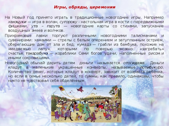 Игры, обряды, церемонии На Новый год принято играть в традиционные новогодние игры. Например ханэцуки — игра в волан, сугороку  - настольная игра в кости с передвижными фишками, ута – гарута — новогодние карты со стихами, запускание воздушных змеев и волчков. Прихрамовые лавки торгуют различными новогодними талисманами и сувенирами: хамаими — стрелы с белым оперением и затупленным остриём, оберегающие дом от зла и бед; кумадэ — грабли из бамбука, похожие на «медвежью лапу», которыми по поверью можно «загребать» счастье;  такарабунэ  — кораблики Семи богов удачи, наполненные рисом и иными сокровищами. Новогодний обычай дарить детям деньги называется   отосидама. Деньги кладут в маленькие украшенные конверты, называемые потибукуро . Количество денег, которые кладут в конверт, зависит от возраста ребёнка, но если в семье несколько детей, то суммы, как правило, одинаковы, чтобы никто не чувствовал себя обделённым. 