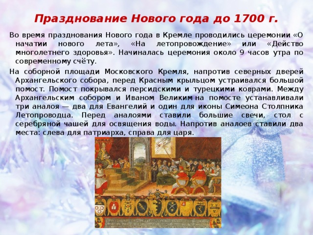 Празднование Нового года до 1700 г. Во время празднования Нового года в Кремле проводились церемонии «О начатии нового лета», «На летопровождение» или «Действо многолетнего здоровья». Начиналась церемония около 9 часов утра по современному счёту. На соборной площади Московского Кремля, напротив северных дверей Архангельского собора, перед Красным крыльцом устраивался большой помост. Помост покрывался персидскими и турецкими коврами. Между Архангельским собором и Иваном Великим на помосте устанавливали три аналоя — два для Евангелий и один для иконы Симеона Столпника Летопроводца. Перед аналоями ставили большие свечи, стол с серебряной чашей для освящения воды. Напротив аналоев ставили два места: слева для патриарха, справа для царя. 