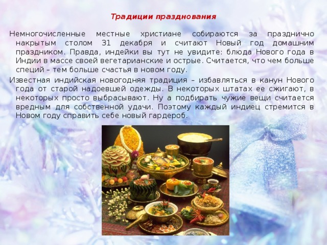 Традиции празднования Немногочисленные местные христиане собираются за празднично накрытым столом 31 декабря и считают Новый год домашним праздником. Правда, индейки вы тут не увидите: блюда Нового года в Индии в массе своей вегетарианские и острые. Считается, что чем больше специй – тем больше счастья в новом году. Известная индийская новогодняя традиция – избавляться в канун Нового года от старой надоевшей одежды. В некоторых штатах ее сжигают, в некоторых просто выбрасывают. Ну а подбирать чужие вещи считается вредным для собственной удачи. Поэтому каждый индиец стремится в Новом году справить себе новый гардероб. 
