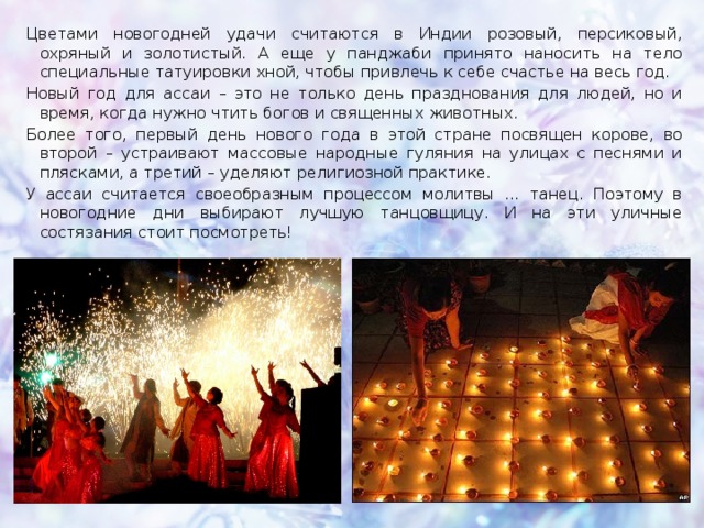 Цветами новогодней удачи считаются в Индии розовый, персиковый, охряный и золотистый. А еще у панджаби принято наносить на тело специальные татуировки хной, чтобы привлечь к себе счастье на весь год. Новый год для ассаи – это не только день празднования для людей, но и время, когда нужно чтить богов и священных животных. Более того, первый день нового года в этой стране посвящен корове, во второй – устраивают массовые народные гуляния на улицах с песнями и плясками, а третий – уделяют религиозной практике. У ассаи считается своеобразным процессом молитвы … танец. Поэтому в новогодние дни выбирают лучшую танцовщицу. И на эти уличные состязания стоит посмотреть! 