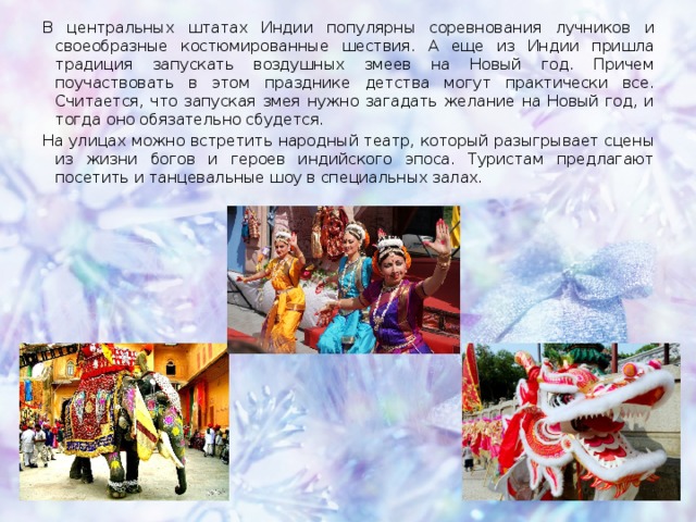 В центральных штатах Индии популярны соревнования лучников и своеобразные костюмированные шествия. А еще из Индии пришла традиция запускать воздушных змеев на Новый год. Причем поучаствовать в этом празднике детства могут практически все. Считается, что запуская змея нужно загадать желание на Новый год, и тогда оно обязательно сбудется. На улицах можно встретить народный театр, который разыгрывает сцены из жизни богов и героев индийского эпоса. Туристам предлагают посетить и танцевальные шоу в специальных залах. 