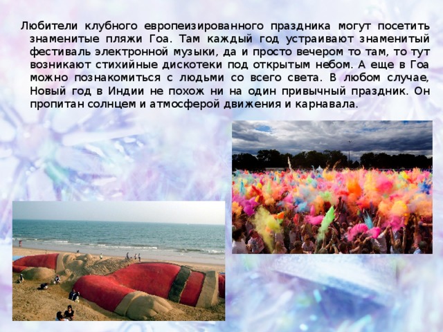Любители клубного европеизированного праздника могут посетить знаменитые пляжи Гоа. Там каждый год устраивают знаменитый фестиваль электронной музыки, да и просто вечером то там, то тут возникают стихийные дискотеки под открытым небом. А еще в Гоа можно познакомиться с людьми со всего света. В любом случае, Новый год в Индии не похож ни на один привычный праздник. Он пропитан солнцем и атмосферой движения и карнавала.  