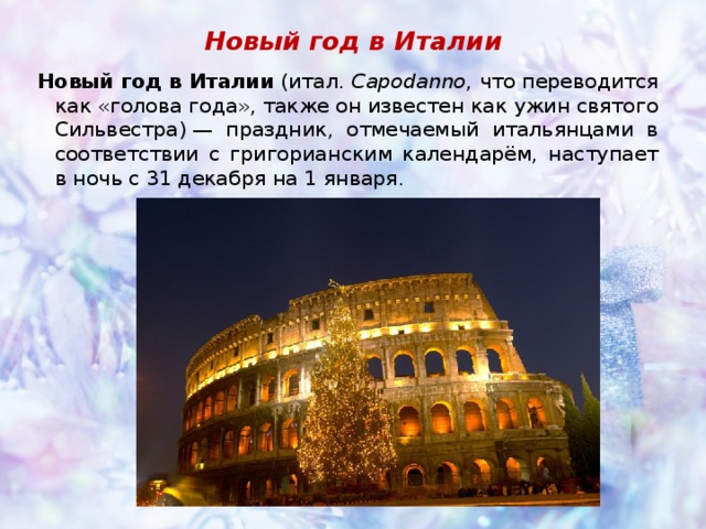 Новый год в Италии Новый год в Италии  (итал. Capodanno , что переводится как «голова года», также он известен как ужин святого Сильвестра) — праздник, отмечаемый итальянцами в соответствии с григорианским календарём, наступаeт в ночь с 31 декабря на 1 января. 