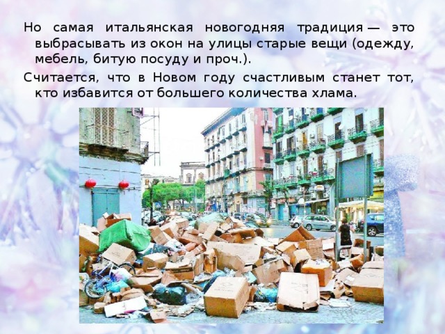 Но самая итальянская новогодняя традиция — это выбрасывать из окон на улицы старые вещи (одежду, мебель, битую посуду и проч.). Считается, что в Новом году счастливым станет тот, кто избавится от большего количества хлама. 