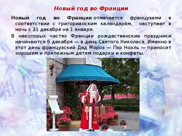 Новый год во Франции Новый год во Франции  отмечается французами в соответствии с григорианским календарём, наступаeт в ночь с 31 декабря на 1 января. В некоторых частях Франции рождественские праздники начинаются 6 декабря — в день Святого Николаса. Именно в этот день французский Дед Мороз — Пэр Ноэль — приносит хорошим и прилежным детям подарки и конфеты.  