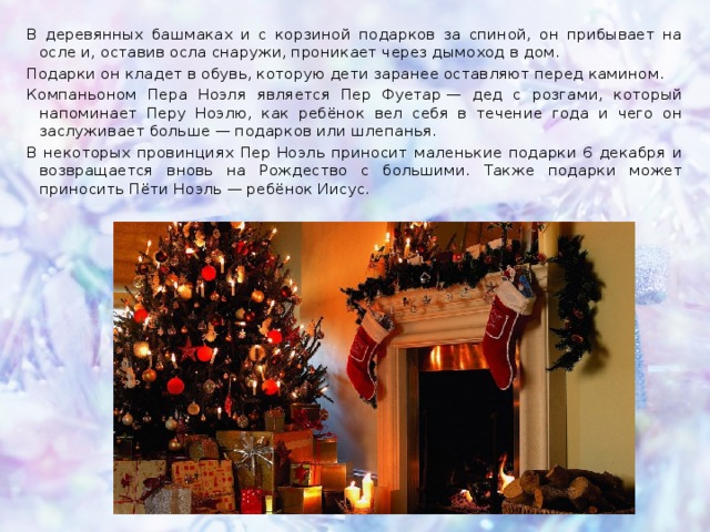 В деревянных башмаках и с корзиной подарков за спиной, он прибывает на осле и, оставив осла снаружи, проникает через дымоход в дом. Подарки он кладет в обувь, которую дети заранее оставляют перед камином. Компаньоном Пера Ноэля является Пер Фуетар — дед с розгами, который напоминает Перу Ноэлю, как ребёнок вел себя в течение года и чего он заслуживает больше — подарков или шлепанья. В некоторых провинциях Пер Ноэль приносит маленькие подарки 6 декабря и возвращается вновь на Рождество с большими. Также подарки может приносить Пёти Ноэль — ребёнок Иисус. 