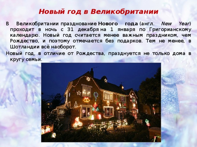 Новый год в Великобритании В Великобритании празднование  Нового года  (англ. New Year ) проходит в ночь с 31 декабря на 1 января по Григорианскому календарю. Новый год считается менее важным праздником, чем Рождество, и поэтому отмечается без подарков. Тем не менее, в Шотландии всё наоборот. Новый год, в отличие от Рождества, празднуется не только дома в кругу семьи. 