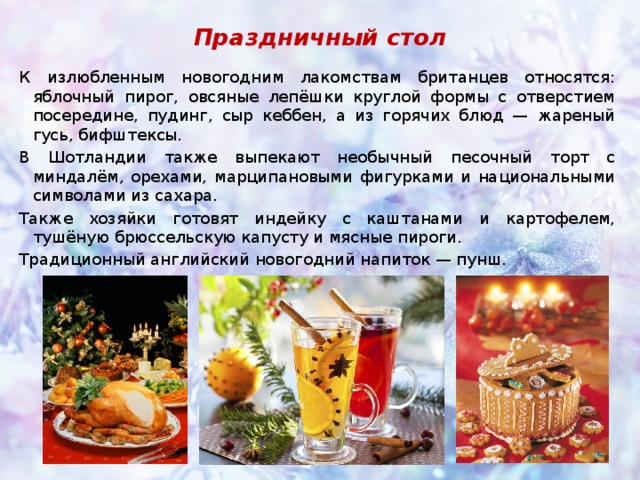 Праздничный стол К излюбленным новогодним лакомствам британцев относятся: яблочный пирог, овсяные лепёшки круглой формы с отверстием посередине, пудинг, сыр кеббен, а из горячих блюд — жареный гусь, бифштексы. В Шотландии также выпекают необычный песочный торт с миндалём, орехами, марципановыми фигурками и национальными символами из сахара.  Также хозяйки готовят индейку с каштанами и картофелем, тушёную брюссельскую капусту и мясные пироги. Традиционный английский новогодний напиток — пунш. 