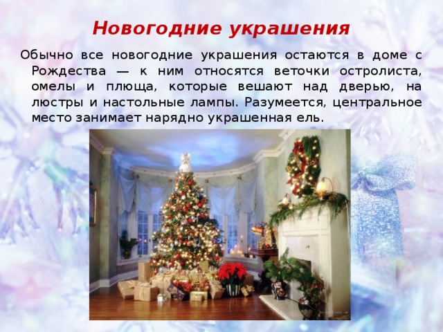 Новогодние украшения Обычно все новогодние украшения остаются в доме с Рождества — к ним относятся веточки остролиста, омелы и плюща, которые вешают над дверью, на люстры и настольные лампы. Разумеется, центральное место занимает нарядно украшенная ель. 