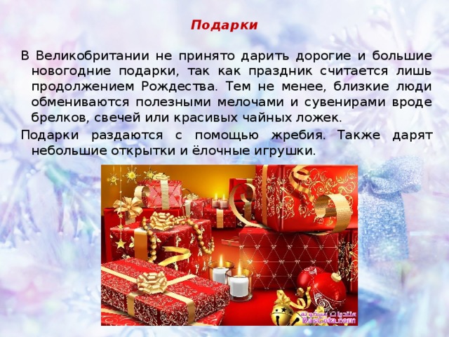 Подарки В Великобритании не принято дарить дорогие и большие новогодние подарки, так как праздник считается лишь продолжением Рождества. Тем не менее, близкие люди обмениваются полезными мелочами и сувенирами вроде брелков, свечей или красивых чайных ложек. Подарки раздаются с помощью жребия.  Также дарят небольшие открытки и ёлочные игрушки. 