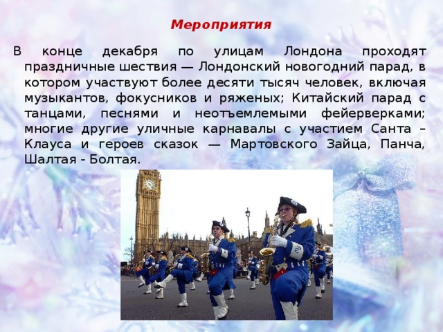 Мероприятия В конце декабря по улицам Лондона проходят праздничные шествия — Лондонский новогодний парад, в котором участвуют более десяти тысяч человек, включая музыкантов, фокусников и ряженых; Китайский парад с танцами, песнями и неотъемлемыми фейерверками; многие другие уличные карнавалы с участием Санта – Клауса и героев сказок — Мартовского Зайца, Панча, Шалтая - Болтая. 