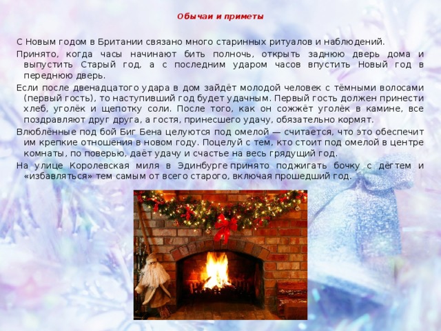 Обычаи и приметы С Новым годом в Британии связано много старинных ритуалов и наблюдений. Принято, когда часы начинают бить полночь, открыть заднюю дверь дома и выпустить Старый год, а с последним ударом часов впустить Новый год в переднюю дверь. Если после двенадцатого удара в дом зайдёт молодой человек с тёмными волосами (первый гость), то наступивший год будет удачным. Первый гость должен принести хлеб, уголёк и щепотку соли. После того, как он сожжёт уголёк в камине, все поздравляют друг друга, а гостя, принесшего удачу, обязательно кормят. Влюблённые под бой Биг Бена целуются под омелой — считается, что это обеспечит им крепкие отношения в новом году. Поцелуй с тем, кто стоит под омелой в центре комнаты, по поверью, даёт удачу и счастье на весь грядущий год. На улице Королевская миля в Эдинбурге принято поджигать бочку с дёгтем и «избавляться» тем самым от всего старого, включая прошедший год. 