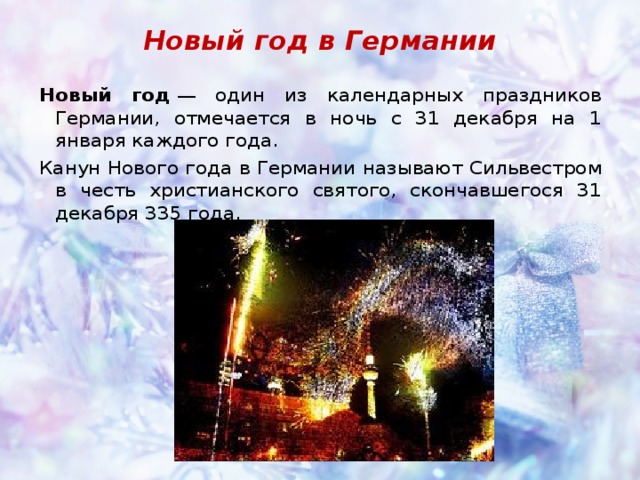 Новый год в Германии Новый год  — один из календарных праздников Германии, отмечается в ночь с 31 декабря на 1 января каждого года. Канун Нового года в Германии называют Сильвестром в честь христианского святого, скончавшегося 31 декабря 335 года. 