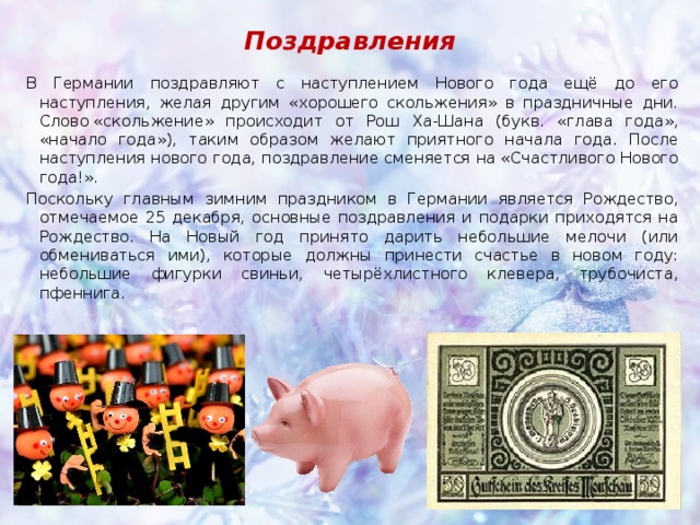 Поздравления В Германии поздравляют с наступлением Нового года ещё до его наступления, желая другим «хорошего скольжения» в праздничные дни. Слово «скольжение» происходит от Рош Ха-Шана (букв. «глава года», «начало года»), таким образом желают приятного начала года. После наступления нового года, поздравление сменяется на «Счастливого Нового года!». Поскольку главным зимним праздником в Германии является Рождество, отмечаемое 25 декабря, основные поздравления и подарки приходятся на Рождество. На Новый год принято дарить небольшие мелочи (или обмениваться ими), которые должны принести счастье в новом году: небольшие фигурки свиньи, четырёхлистного клевера, трубочиста, пфеннига. 
