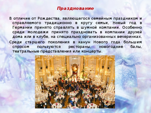 Празднование В отличие от Рождества, являющегося семейным праздником и справляемого традиционно в кругу семьи, Новый год в Германии принято справлять в шумной компании. Особенно среди молодежи принято праздновать в компании друзей дома или в клубе, на специально организованных вечеринках. Среди старшего поколения в канун Нового года большим спросом пользуются рестораны, новогодние балы, театральные представления или концерты. 