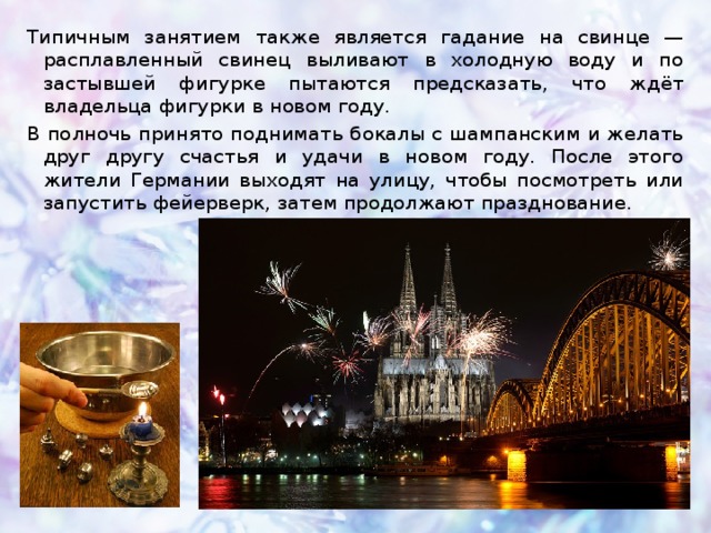 Типичным занятием также является гадание на свинце — расплавленный свинец выливают в холодную воду и по застывшей фигурке пытаются предсказать, что ждёт владельца фигурки в новом году. В полночь принято поднимать бокалы с шампанским и желать друг другу счастья и удачи в новом году. После этого жители Германии выходят на улицу, чтобы посмотреть или запустить фейерверк, затем продолжают празднование. 