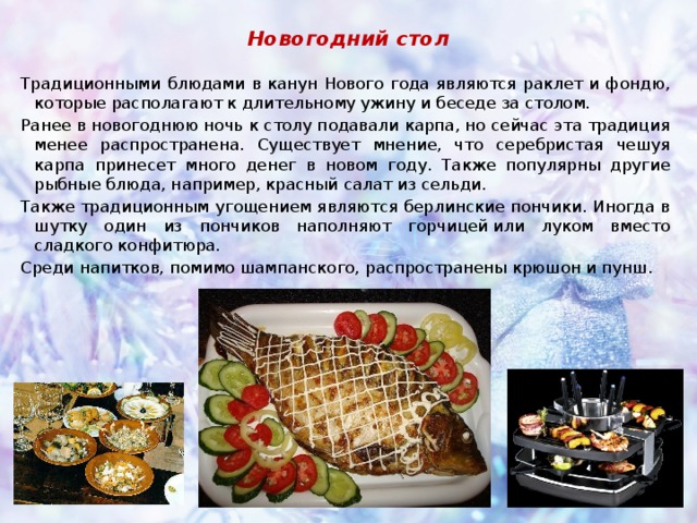 Новогодний стол Традиционными блюдами в канун Нового года являются раклет и фондю, которые располагают к длительному ужину и беседе за столом. Ранее в новогоднюю ночь к столу подавали карпа, но сейчас эта традиция менее распространена. Существует мнение, что серебристая чешуя карпа принесет много денег в новом году. Также популярны другие рыбные блюда, например, красный салат из сельди. Также традиционным угощением являются берлинские пончики. Иногда в шутку один из пончиков наполняют горчицей или луком вместо сладкого конфитюра. Среди напитков, помимо шампанского, распространены крюшон и пунш. 