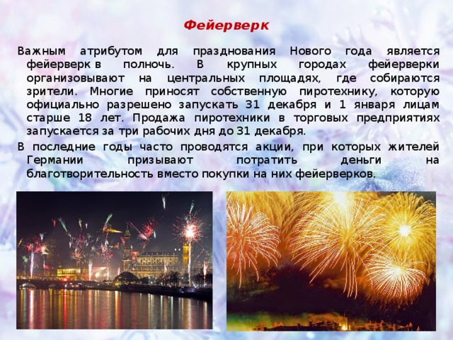 Фейерверк Важным атрибутом для празднования Нового года является фейерверк в полночь. В крупных городах фейерверки организовывают на центральных площадях, где собираются зрители. Многие приносят собственную пиротехнику, которую официально разрешено запускать 31 декабря и 1 января лицам старше 18 лет. Продажа пиротехники в торговых предприятиях запускается за три рабочих дня до 31 декабря. В последние годы часто проводятся акции, при которых жителей Германии призывают потратить деньги на благотворительность вместо покупки на них фейерверков. 