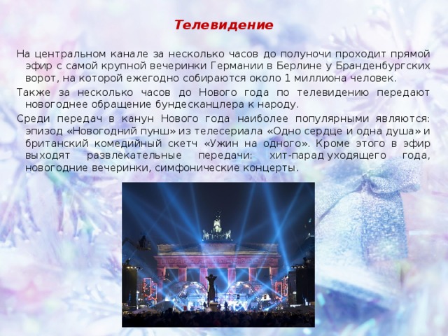 Телевидение На центральном канале за несколько часов до полуночи проходит прямой эфир с самой крупной вечеринки Германии в Берлине у Бранденбургских ворот, на которой ежегодно собираются около 1 миллиона человек. Также за несколько часов до Нового года по телевидению передают новогоднее обращение бундесканцлера к народу. Среди передач в канун Нового года наиболее популярными являются: эпизод «Новогодний пунш» из телесериала «Одно сердце и одна душа» и британский комедийный скетч «Ужин на одного». Кроме этого в эфир выходят развлекательные передачи: хит-парад уходящего года, новогодние вечеринки, симфонические концерты. 