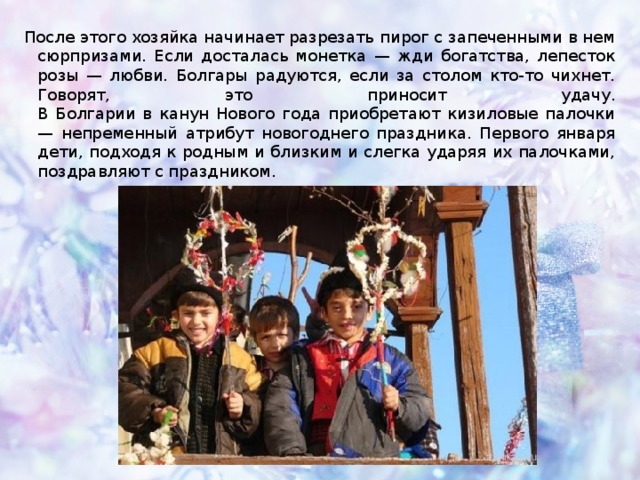 После этого хозяйка начинает разрезать пирог с запеченными в нем сюрпризами. Если досталась монетка — жди богатства, лепесток розы — любви. Болгары радуются, если за столом кто-то чихнет. Говорят, это приносит удачу.  В Болгарии в канун Нового года приобретают кизиловые палочки — непременный атрибут новогоднего праздника. Первого января дети, подходя к родным и близким и слегка ударяя их палочками, поздравляют с праздником.   